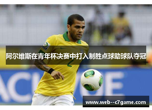 阿尔维斯在青年杯决赛中打入制胜点球助球队夺冠 阿尔维斯在青年杯决赛中打入制胜点球助球队夺冠